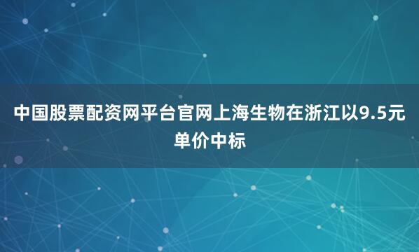 中国股票配资网平台官网上海生物在浙江以9.5元单价中标